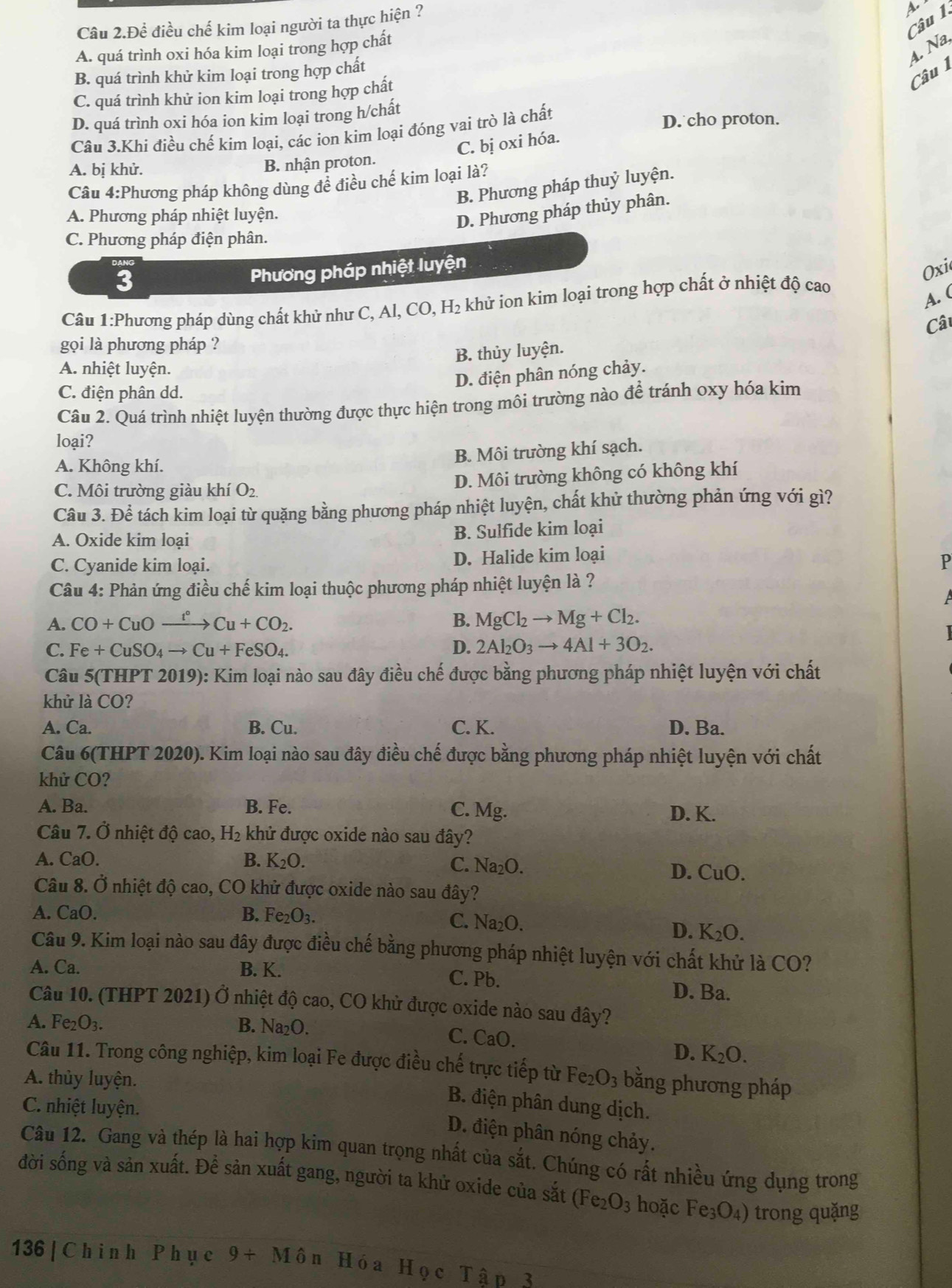 a
Câu 2.Để điều chế kim loại người ta thực hiện ?
4. Na,
A. quá trình oxi hóa kim loại trong hợp chất
Câu 1
B. quá trình khử kim loại trong hợp chất
C. quá trình khử ion kim loại trong hợp chất
D. quá trình oxi hóa ion kim loại trong h/chất
Câu 3.Khi điều chế kim loại, các ion kim loại đóng vai trò là chất
D. cho proton.
A. bị khử.
B. nhận proton. C. bị oxi hóa.
Câu 4:Phương pháp không dùng để điều chế kim loại là?
B. Phương pháp thuỷ luyện.
A. Phương pháp nhiệt luyện.
D. Phương pháp thủy phân.
C. Phương pháp điện phân.
3
Phương pháp nhiệt luyện
Oxi
Câu 1:Phương pháp dùng chất khử như C, Al, 2 khử ion kim loại trong hợp chất ở nhiệt độ cao
CO. H:
A. (
Câu
gọi là phương pháp ?
B. thủy luyện.
A. nhiệt luyện.
D. điện phân nóng chảy.
C. điện phân dd.
Câu 2. Quá trình nhiệt luyện thường được thực hiện trong môi trường nào để tránh oxy hóa kim
loại?
B. Môi trường khí sạch.
A. Không khí.
C. Môi trường giàu khí O_2. D. Môi trường không có không khí
Câu 3. Để tách kim loại từ quặng bằng phương pháp nhiệt luyện, chất khử thường phản ứng với gì?
A. Oxide kim loại B. Sulfide kim loại
C. Cyanide kim loại. D. Halide kim loại
P
Câu 4: Phản ứng điều chế kim loại thuộc phương pháp nhiệt luyện là ?
A. CO+CuOxrightarrow t°Cu+CO_2. B. MgCl_2to Mg+Cl_2.
C. Fe+CuSO_4to Cu+FeSO_4. D. 2Al_2O_3to 4Al+3O_2.

Câu 5(THPT 2 019) 0: Kim loại nào sau đây điều chế được bằng phương pháp nhiệt luyện với chất
khử là CO?
A. Ca. B. Cu. C. K. D. Ba.
Câu 6(THPT 2020). Kim loại nào sau đây điều chế được bằng phương pháp nhiệt luyện với chất
khử CO?
A. Ba. B. Fe. D. K.
C. Mg.
Câu 7. Ở nhiệt độ cao, H₂ khử được oxide nào sau đây?
A. CaO. B. K_2O. C. Na_2O.
D. CuO.
Câu 8. Ở nhiệt độ cao, CO khử được oxide nào sau đây?
A. CaO. B. Fe_2O_3.
C. Na_2O. D. K_2O.
Câu 9. Kim loại nào sau đây được điều chế bằng phương pháp nhiệt luyện với chất khử là CO?
A. Ca. B. K. C. Pb. D. Ba.
Câu 10. (THPT 2021) Ở nhiệt độ cao, CO khử được oxide nào sau đây?
A. Fe_2O_3. B. Na_2O
C. CaC ]
D. K_2O.
Câu 11. Trong công nghiệp, kim loại Fe được điều chế trực tiếp từ
A. thủy luyện. Fe_2O_3 bằng phương pháp
C. nhiệt luyện.
B. điện phân dung dịch.
D. điện phân nóng chảy.
Câu 12. Gang và thép là hai hợp kim quan trọng nhất của sắt. Chúng có rất nhiều ứng dụng trong
đời sống và sản xuất. Để sản xuất gang, người ta khử oxide của sắt (Fe_2O_3 hoặc Fe_3O_4) trong quặng
136 | Ch i nh Ph ụ c 9+Mhat On H ó a H QcThat a n 2