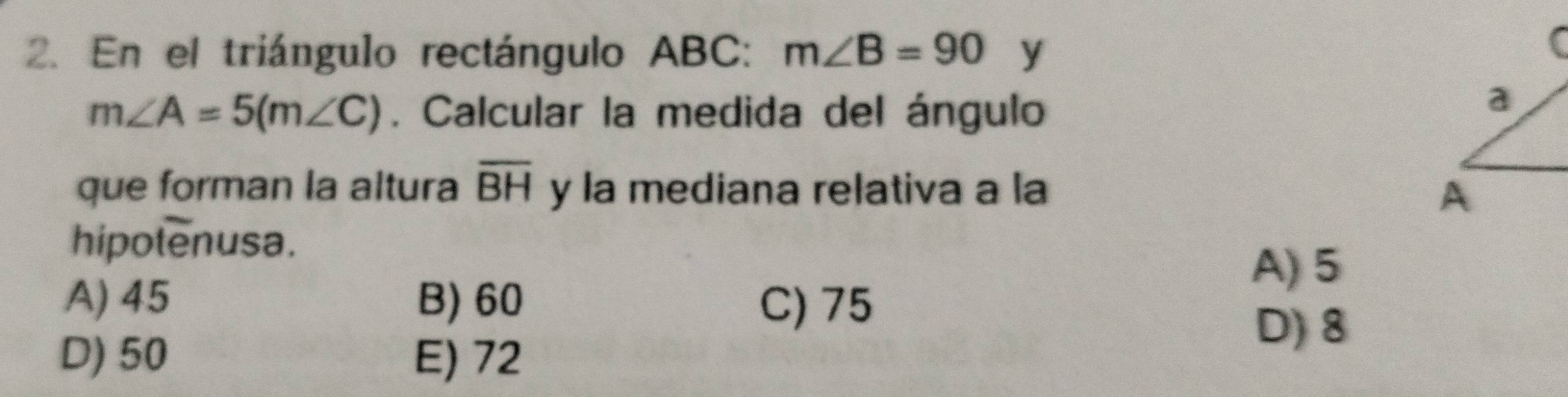 En el triángulo rectángulo ABC : m∠ B=90 y
m∠ A=5(m∠ C). Calcular la medida del ángulo
que forman la altura overline BH y la mediana relativa a la
hipolenusa.
A) 5
A) 45 B) 60 C) 75
D) 50 E) 72
D) 8