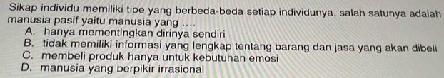 Sikap individu memiliki tipe yang berbeda-beda setiap individunya, salah satunya adalah
manusia pasif yaitu manusia yang ....
A. hanya mementingkan dirinya sendiri
B. tidak memiliki informasi yang lengkap tentang barang dan jasa yang akan dibeli
C. membeli produk hanya untuk kebutuhan emosi
D. manusia yang berpikir irrasional