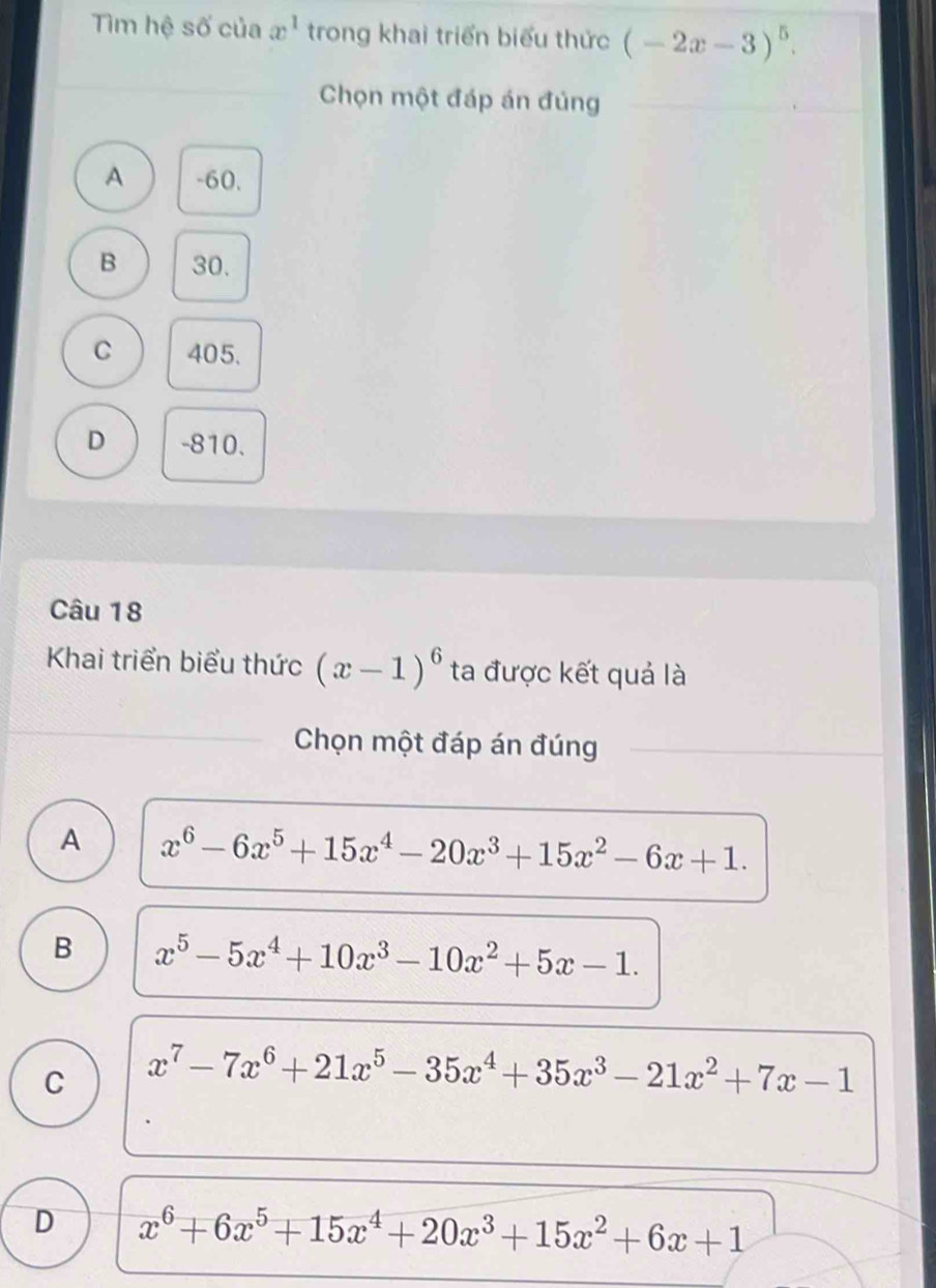 Tìm hệ số của x^1 trong khai triển biểu thức (-2x-3)^5. 
Chọn một đáp án đủng
A -60.
B 30.
C 405.
D -810.
Câu 18
Khai triển biểu thức (x-1)^6 ta được kết quả là
Chọn một đáp án đúng
A x^6-6x^5+15x^4-20x^3+15x^2-6x+1.
B x^5-5x^4+10x^3-10x^2+5x-1.
C x^7-7x^6+21x^5-35x^4+35x^3-21x^2+7x-1
D x^6+6x^5+15x^4+20x^3+15x^2+6x+1