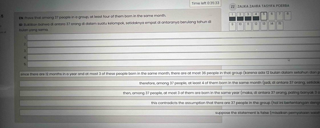 Time left 0:35:33 
ZZ ZALIKA ZAHRA TASYIFA POERBA
5 EN. Prove that among 37 people in a group, at least four of them born in the same month. 2 3 4 5 6 1
ID: Buktikan bahwa di antara 37 orang di dalam suatu kelompok, setidaknya empat di antaranya berulang tahun di 9 10 1 12 13 14 15
a a bulan yang sama. 
1. 
2 
3. 
4. 
5. 
since there are 12 months in a year and at most 3 of these people born in the same month, there are at most 36 people in that group (karena ada 12 bulan dalam setahun dan p
therefore, among 37 people, at least 4 of them born in the same month (jadi, di antara 37 orang, setidak 
then, among 37 people, at most 3 of them are born in the same year (maka, di antara 37 orang, paling banyak 3 c 
this contradicts the assumption that there are 37 people in the group (hal ini bertentangan deng 
suppose the statement is false (misalkan pemyataan saiat