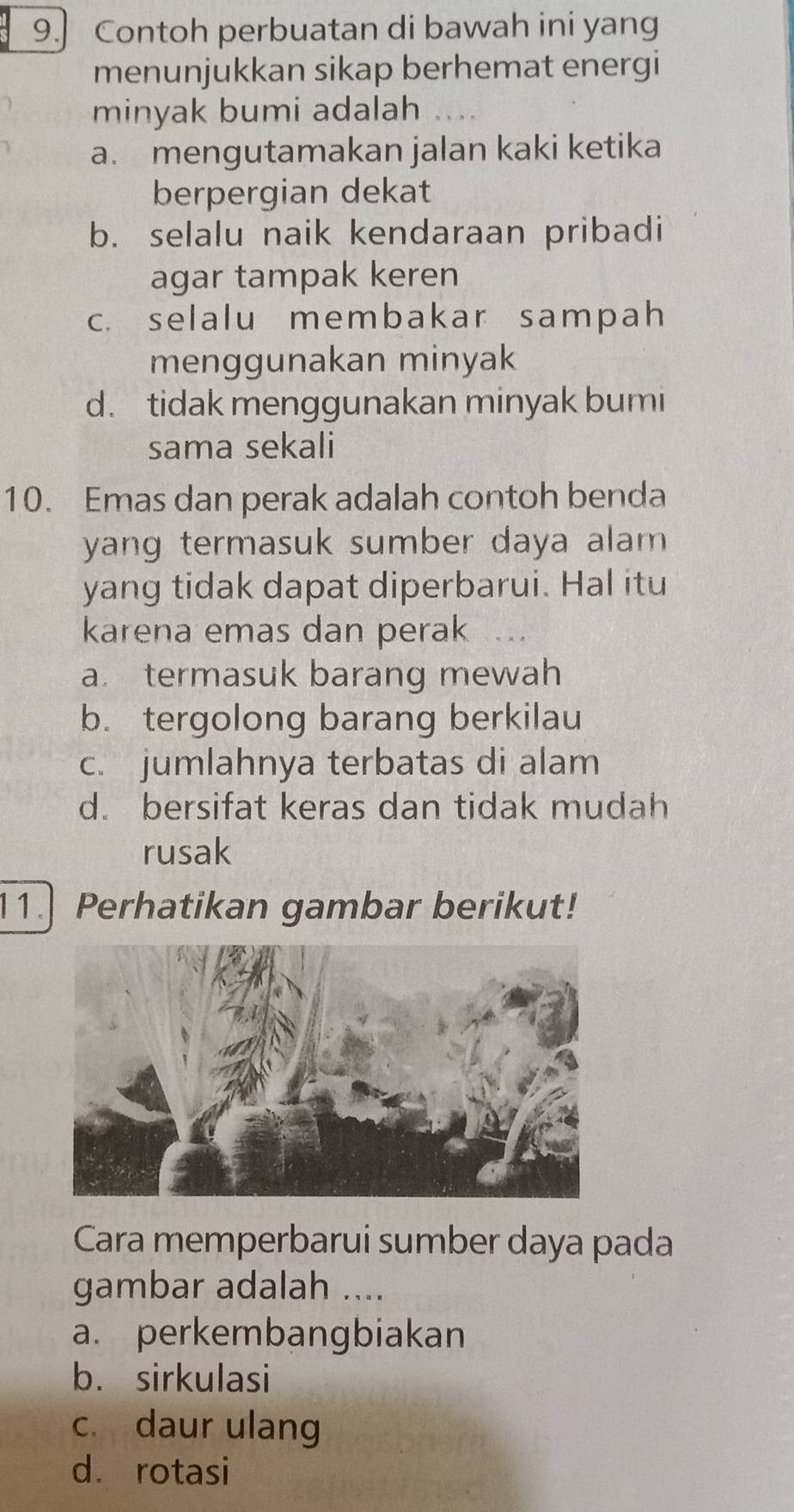 Contoh perbuatan di bawah ini yang
menunjukkan sikap berhemat energi
minyak bumi adalah
a. mengutamakan jalan kaki ketika
berpergian dekat
b. selalu naik kendaraan pribadi
agar tampak keren
c. selalu membakar sampah
menggunakan minyak
d. tidak menggunakan minyak bumi
sama sekali
10. Emas dan perak adalah contoh benda
yang termasuk sumber daya alam .
yang tidak dapat diperbarui. Hal itu
karena emas dan perak
a. termasuk barang mewah
b. tergolong barang berkilau
c. jumlahnya terbatas di alam
d. bersifat keras dan tidak mudah
rusak
11.] Perhatikan gambar berikut!
Cara memperbarui sumber daya pada
gambar adalah ....
a. perkembangbiakan
b. sirkulasi
c. daur ulang
dá rotasi