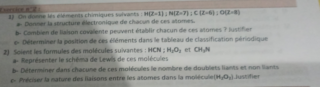 Exercice n°2 : 
1) On donne lés éléments chimiques suivants : H(Z=1); N(Z=7); C(Z=6); O(Z=8)
a- Donner la structure électronique de chacun de ces atomes. 
b- Combien de liaison covalente peuvent établir chacun de ces atomes ? Justifier 
c- Déterminer la position de ces éléments dans le tableau de classification périodique 
2) Soient les formules des molécules suivantes : HCN; H_2O_2 et CH_3N
a- Représenter le schéma de Lewis de ces molécules 
b- Déterminer dans chacune de ces molécules le nombre de doublets liants et non liants 
c- Préciser la nature des liaisons entre les atomes dans la molécule (H_2O_2) Justifier