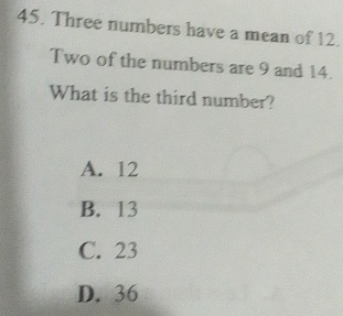 Three numbers have a mean of 12.
Two of the numbers are 9 and 14.
What is the third number?
A. 12
B. 13
C. 23
D. 36