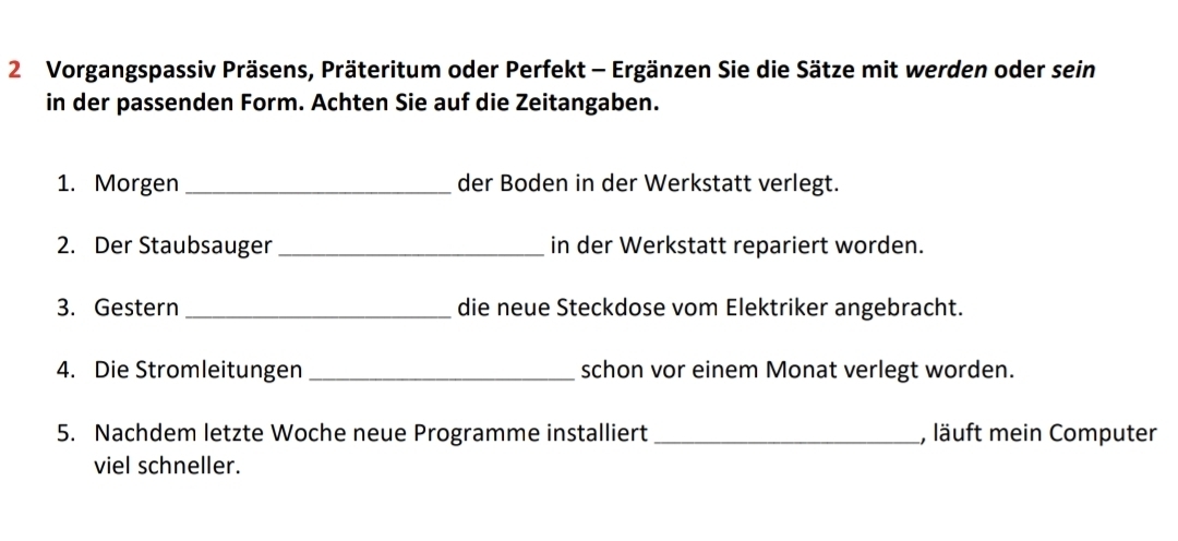 Vorgangspassiv Präsens, Präteritum oder Perfekt - Ergänzen Sie die Sätze mit werden oder sein 
in der passenden Form. Achten Sie auf die Zeitangaben. 
1. Morgen_ der Boden in der Werkstatt verlegt. 
2. Der Staubsauger_ in der Werkstatt repariert worden. 
3. Gestern _die neue Steckdose vom Elektriker angebracht. 
4. Die Stromleitungen _schon vor einem Monat verlegt worden. 
5. Nachdem letzte Woche neue Programme installiert _, läuft mein Computer 
viel schneller.