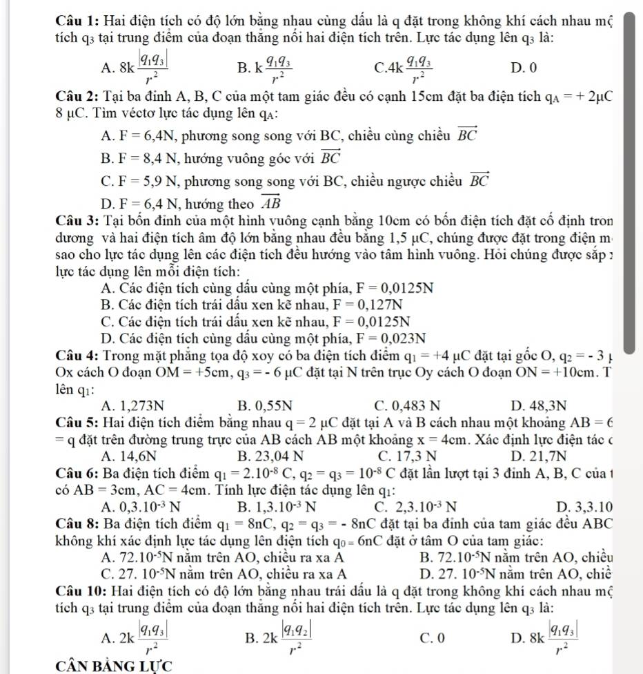Hai điện tích có độ lớn bằng nhau cùng dấu là q đặt trong không khí cách nhau mộ
tích q3 tại trung điểm của đoạn thăng nổi hai điện tích trên. Lực tác dụng lên q3 là:
C
A. 8kfrac |q_1q_3|r^2 B. kfrac q_1q_3r^2 4kfrac q_1q_3r^2 D. 0
Câu 2: Tại ba đỉnh A, B, C của một tam giác đều có cạnh 15cm đặt ba điện tích q_A=+2mu C
8 μC. Tìm véctơ lực tác dụng lên qạ:
A. F=6,4N T, phương song song với BC, chiều cùng chiều vector BC
B. F=8,4N , hướng vuông góc với vector BC
C. F=5,9N , phương song song với BC, chiều ngược chiều vector BC
D. F=6,4N , hướng theo vector AB
Câu 3: Tại bốn đỉnh của một hình vuông cạnh bằng 10cm có bốn điện tích đặt cổ định tron
đương và hai điện tích âm độ lớn bằng nhau đều bằng 1,5 μC, chúng được đặt trong điện mô
sao cho lực tác dụng lên các điện tích đêu hướng vào tâm hình vuông. Hỏi chúng được sặp x
lực tác dụng lên mỗi điện tích:
A. Các điện tích cùng dấu cùng một phía, F=0,0125N
B. Các điện tích trái dấu xen kẽ nhau, F=0,127N
C. Các điện tích trái dấu xen kẽ nhau, F=0,0125N
D. Các điện tích cùng dấu cùng một phía, F=0,023N
Câu 4: Trong mặt phẳng tọa độ xoy có ba điện tích điểm q_1=+4mu C đặt tại gốc O, q_2=-3 L
Ox cách O đoạn OM=+5cm,q_3=-6 μC đặt tại N trên trục Oy cách O đoạn ON=+10cm. T
lên q1:
A. 1,273N B. 0,55N C. 0,483 N D. 48,3N
Câu 5: Hai điện tích điểm bằng nhau q=2mu C đặt tại A và B cách nhau một khoảng AB=6
= = đặt trên đường trung trực của AB cách AB một khoảng x=4cm. Xác định lực điện tác c
A. 14,6N B. 23,04 N C. 17,3 N D. 21,7N
Câu 6: Ba điện tích điểm q_1=2.10^(-8)C,q_2=q_3=10^(-8)C đặt lần lượt tại 3 đỉnh A, B, C của 1
có AB=3cm,AC=4cm.  Tính lực điện tác dụng lên q1:
A. 0,3.10^(-3)N B. 1,3.10^(-3)N C. 2,3.10^(-3)N D. 3,3.10
Câu 8: Ba điện tích điểm q_1=8nC,q_2=q_3=-8nC đặt tại ba đỉnh của tam giác đều ABC
không khí xác định lực tác dụng lên điện tích q_0=6nC đặt ở tâm O của tam giác:
A. 72.10^(-5)N nằm trên AO, chiều ra xa A B. 72.10^(-5)N nằm trên AO, chiều
C. 27.10^(-5)N nằm trên AO, chiều ra xa A D. 27.10^(-5)N nằm trên AO, chiề
Câu 10: Hai điện tích có độ lớn bằng nhau trái đầu là q đặt trong không khí cách nhau mộ
tich q_3 tại trung điểm của đoạn thắng nối hai điện tích trên. Lực tác dụng lên q3 là:
A. 2kfrac |q_1q_3|r^2 2kfrac |q_1q_2|r^2 C. 0 D. 8k frac |q_1q_3|r^2
B.
cân bằng lực