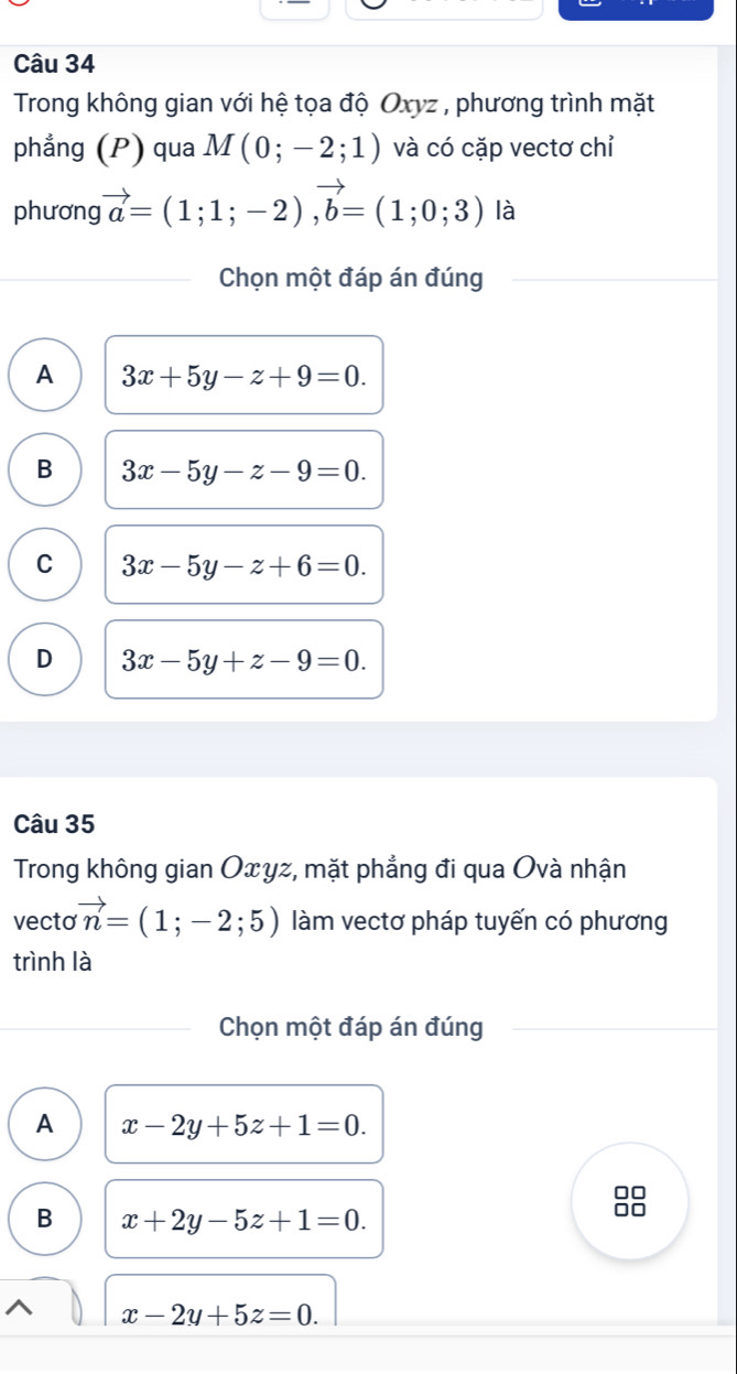 Trong không gian với hệ tọa độ Oxyz , phương trình mặt
phẳng (P) qua M(0;-2;1) và có cặp vectơ chỉ
phương vector a=(1;1;-2), vector b=(1;0;3) là
Chọn một đáp án đúng
A 3x+5y-z+9=0.
B 3x-5y-z-9=0.
C 3x-5y-z+6=0.
D 3x-5y+z-9=0. 
Câu 35
Trong không gian Oxyz, mặt phẳng đi qua Ovà nhận
vecto vector n=(1;-2;5) làm vectơ pháp tuyến có phương
trình là
Chọn một đáp án đúng
A x-2y+5z+1=0. 
□□
B x+2y-5z+1=0. 
0□
x-2y+5z=0.