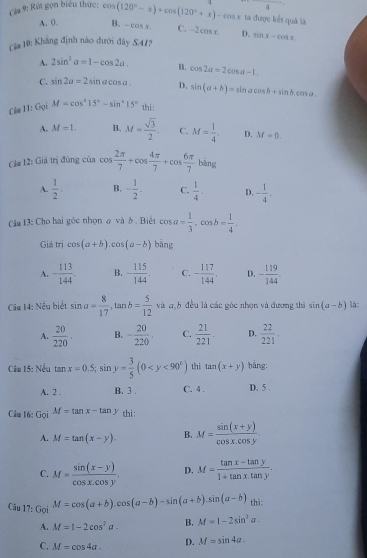 4
Cá# 9: Rút gọn biểu thức: cos (120°-x)+cos (120°+x)-cos x ta được kết quả là
A. 0. B. -cos x C. -2 C618, D.
Ci# 10: Khăng định nào dưới đây S41? sin x-cos x
A. 2sin^2a=1-cos 2a. B. cos 2a=2cos a-1.
C. sin 2a=2sin acos a. D. sin (a+b)=sin acos b+sin b.cos a.
Clu 11:c Bại M=cos^215°-sin^215° thi:
A. M=1. B. M= sqrt(3)/2  C. M= 1/4 . D. M=0.
Cảa 12: Giả trị đùng của cos  2π /7 +cos  4π /7 +cos  6π /7  bāng
A.  1/2 . B. - 1/2 - C.  1/4 . D, - 1/4 .
Cầu 13: Cho hai góc nhọn @ và δ . Biết cos a= 1/3 ,cos b= 1/4 .
Giả trị cos (a+b).cos (a-b) bǎng
A. - 113/144 . B. - 115/144 . C. - 117/144 . D. - 119/144 .
Câu 14: Nều biết sin a= 8/17 ,tan b= 5/12  và a,b đều là các góc nhọn và đương thà sin (a-b) là:
A.  20/220 . B. - 20/220 . C.  21/221 . D.  22/221 .
Cầu 15: Nếu tan x=0.5;sin y= 3/5 (0 th i tan (x+y) bằng:
A. 2 . B. 3 . C. 4 . D. 5 .
Câm 16: Gọi M=tan x-tan y thi :
A. M=tan (x-y). B. M= (sin (x+y))/cos x.cos y .
C. M= (sin (x-y))/cos x.cos y . D. M= (tan x-tan y)/1+tan x.tan y .
Câu 17: Gọi M=cos (a+b).cos (a-b)-sin (a+b).sin (a-b) thì:
A. M=1-2cos^2a. B. M=1-2sin^3a.
C. M=cos 4a. D. M=sin 4a