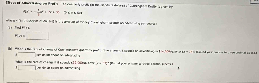 Effect of Advertising on Profit The quarterly profit (in thousands of dollars) of Cunningham Realty is given by
P(x)=- 1/9 x^2+7x+30(0≤ x≤ 50)
where x (in thousands of dollars) is the amount of money Cunningham spends on advertising per quarter
(a) Find P'(x).
P'(x)=□
(b) What is the rate of change of Cunningham's quarterly profit if the amount it spends on advertising is $14,000/quarter (x=14)? (Round your answer to three decimal places.)
$ □ per dollar spent on advertising
What is the rate of change if it spends $33,000/quarter (x=33)? (Round your answer to three decimal places.)
$ □ per dollar spent on advertising