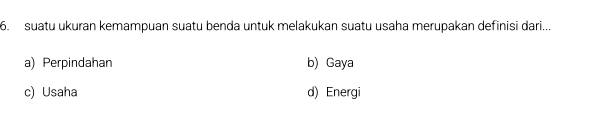 suatu ukuran kemampuan suatu benda untuk melakukan suatu usaha merupakan definisi dari...
a) Perpindahan b) Gaya
c) Usaha d) Energi