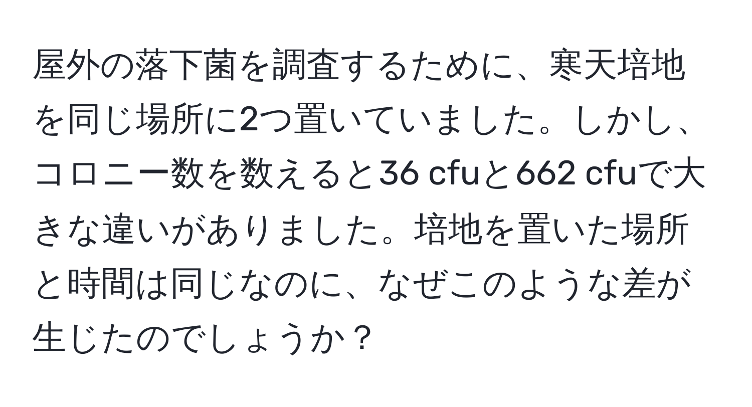 屋外の落下菌を調査するために、寒天培地を同じ場所に2つ置いていました。しかし、コロニー数を数えると36 cfuと662 cfuで大きな違いがありました。培地を置いた場所と時間は同じなのに、なぜこのような差が生じたのでしょうか？