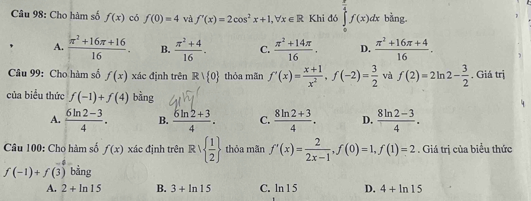 Cho hàm số f(x) có f(0)=4 và f'(x)=2cos^2x+1, forall x∈ R Khi đó ∈tlimits _0^((frac π)4)f(x)dx bằng.
]
A.  (π^2+16π +16)/16 . B.  (π^2+4)/16 . C.  (π^2+14π )/16 . D.  (π^2+16π +4)/16 . 
Câu 99: Cho hàm số f(x) xác định trên R| 0 thỏa mãn f'(x)= (x+1)/x^2 , f(-2)= 3/2  và f(2)=2ln 2- 3/2 . Giá trị
của biểu thức f(-1)+f(4) bằng
A.  (6ln 2-3)/4 . B.  (6ln 2+3)/4 . C.  (8ln 2+3)/4 . D.  (8ln 2-3)/4 . 
Câu 100: Cho hàm số f(x) xác định trên R|  1/2  thỏa mãn f'(x)= 2/2x-1 , f(0)=1, f(1)=2. Giá trị của biểu thức
f(-1)+f(3) bằng
A. 2+ln 15 B. 3+ln 15 C. ln 1 5 D. 4+ln 15