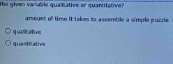 the given variable qualitative or quantitative?
amount of time it takes to assemble a simple puzzle
qualitative
quantitative