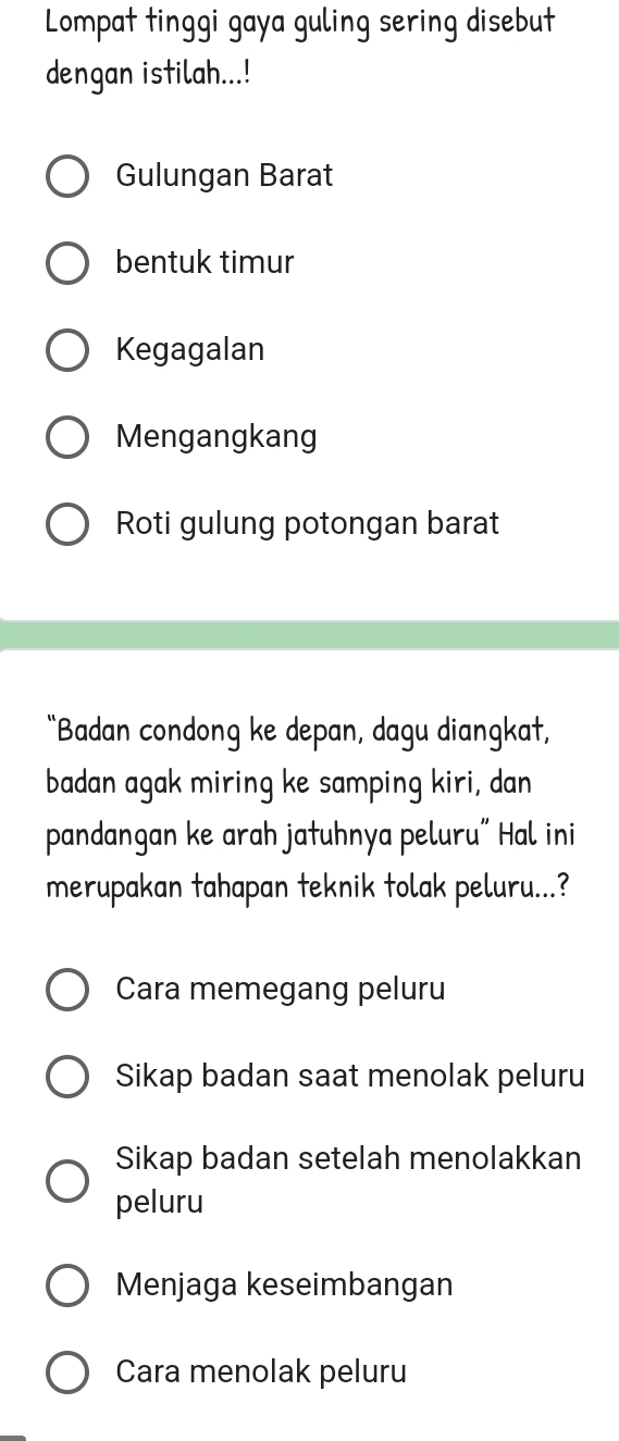 Lompat tinggi gaya guling sering disebut
dengan istilah...!
Gulungan Barat
bentuk timur
Kegagalan
Mengangkang
Roti gulung potongan barat
“Badan condong ke depan, dagu diangkat,
badan agak miring ke samping kiri, dan
pandangan ke arah jatuhnya peluru” Hal ini
merupakan tahapan teknik tolak peluru...?
Cara memegang peluru
Sikap badan saat menolak peluru
Sikap badan setelah menolakkan
peluru
Menjaga keseimbangan
Cara menolak peluru