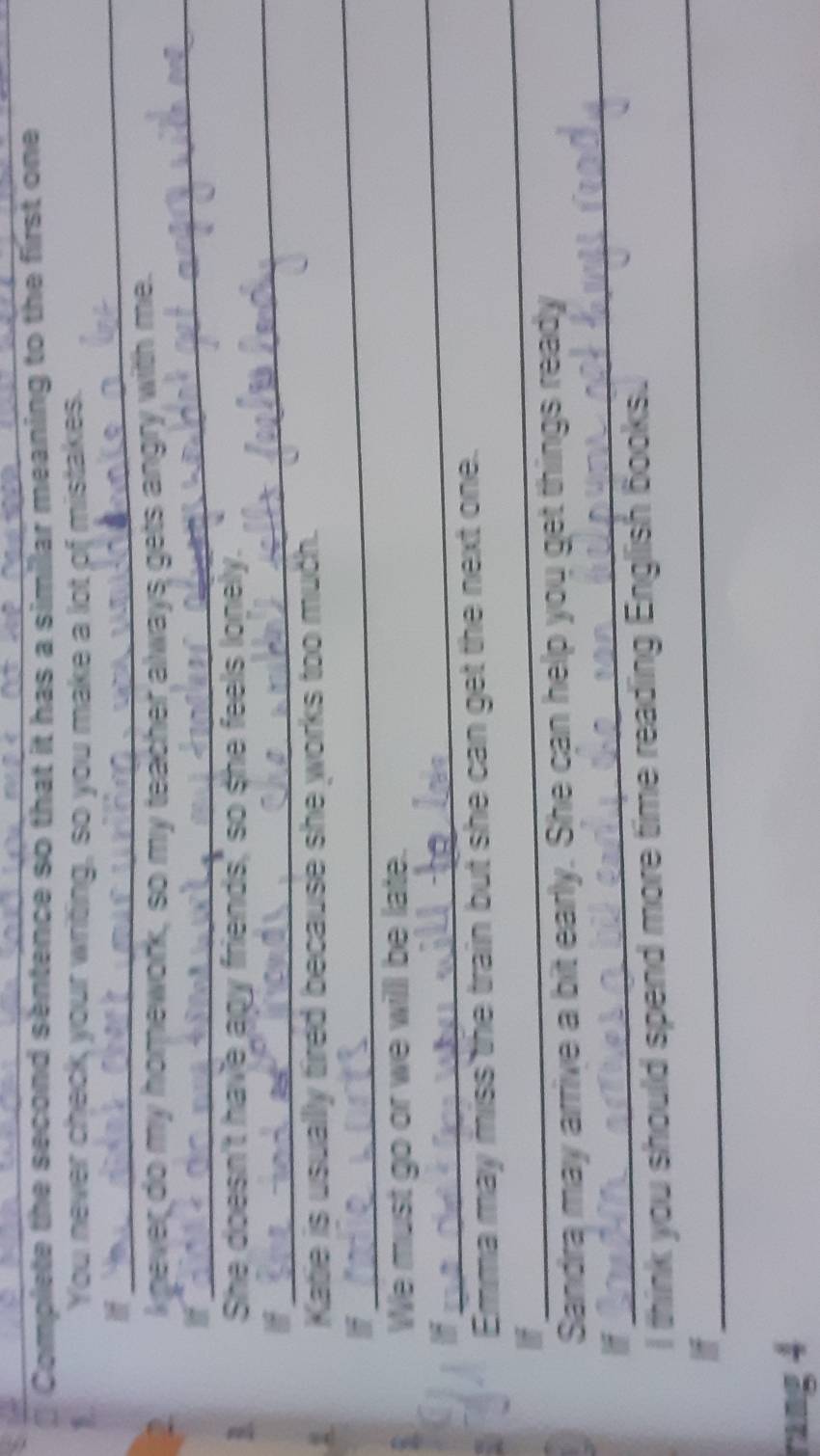 Complete the second sentence so that it has a similar meaning to the first one 
_ 
You never check your writing, so you make a lot of mistakes. 
_ 
2 knever do my homework, so my teacher always gets angry with me. 
I 
_ 
She doesn't have any friends,' so she feels lonely. 
_ 
Katie is usually tired because she works too much. 
_ 
We must go or we will be late. 
I 
_ 
Emma may miss the train but she can get the next one. 
_ 
Sandra may arrive a bit early. She can help you get things ready 
_ 
I think you should spend more time reading English books. 
I 
rang 4