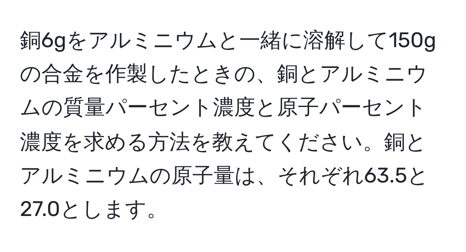 銅6gをアルミニウムと一緒に溶解して150gの合金を作製したときの、銅とアルミニウムの質量パーセント濃度と原子パーセント濃度を求める方法を教えてください。銅とアルミニウムの原子量は、それぞれ63.5と27.0とします。
