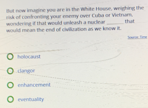 But now imagine you are in the White House, weighing the
risk of confronting your enemy over Cuba or Vietnam,
wondering if that would unleash a nuclear _that
would mean the end of civilization as we know it.
Source: Time
holocaust
clangor
enhancement
eventuality