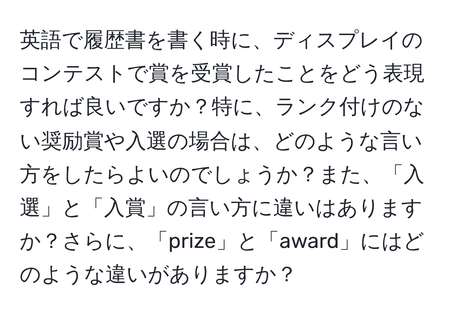 英語で履歴書を書く時に、ディスプレイのコンテストで賞を受賞したことをどう表現すれば良いですか？特に、ランク付けのない奨励賞や入選の場合は、どのような言い方をしたらよいのでしょうか？また、「入選」と「入賞」の言い方に違いはありますか？さらに、「prize」と「award」にはどのような違いがありますか？