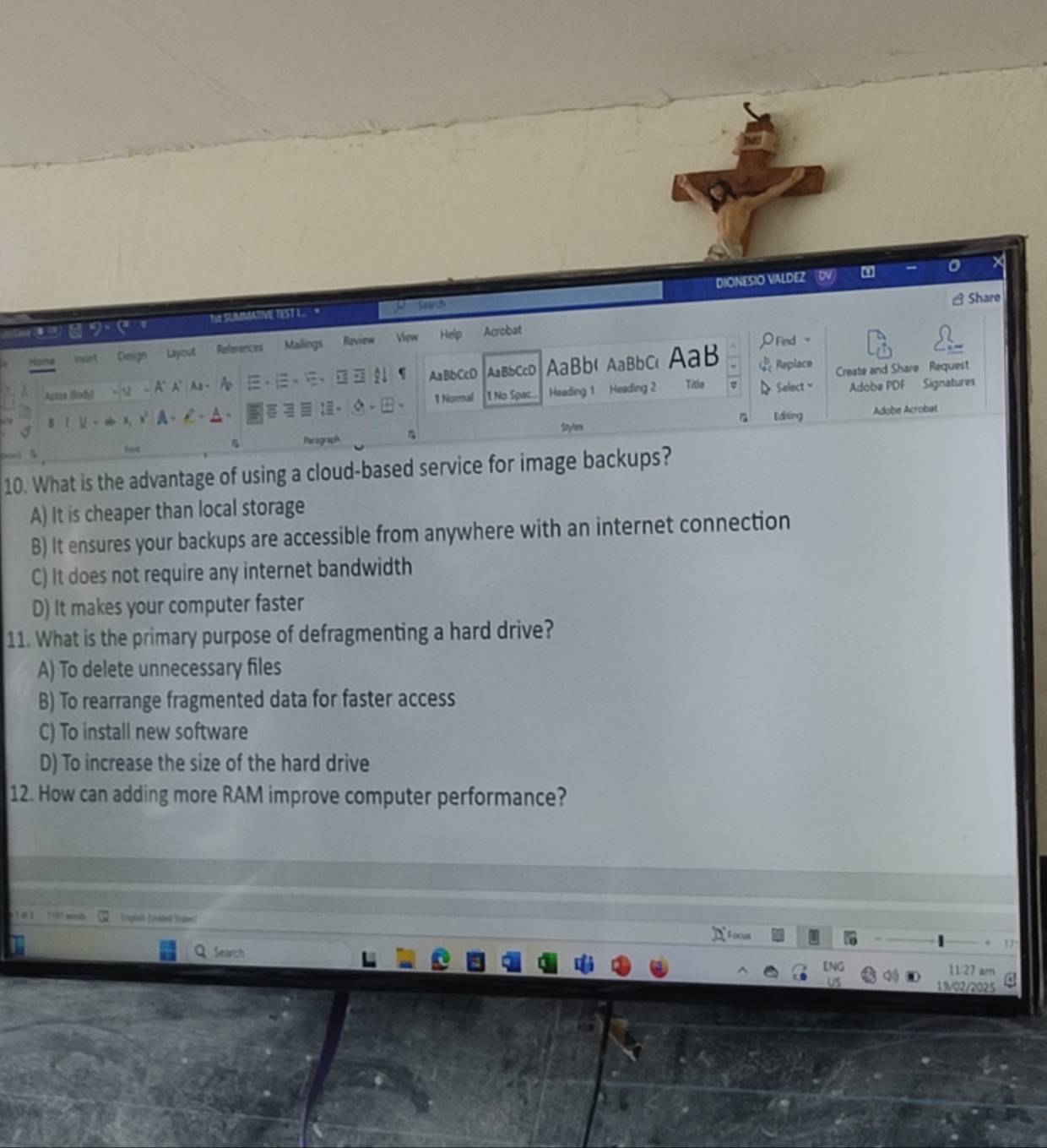 Share
TH SUIMMATIVE TEST L P Search DIONESIO VALDEZ
Home Insert Design Layout References Mailings Review View Help Acrobat OFind -
Apize (iody) 、 、、 AaBbCcD AaBbCcD AaBb( AaBbc AaB beginarrayr b 4cendarray Replace Create and Share Request
- A' A' Aa - A
B1 1 - +x, x' A 、 C 、 △ 、 :- 1 Normal 1 No Spac. Heading 1 Heading 2 Title Select Adobe PDF Signatures
Snylex Editing Adobe Acrobat
fart 4 Parograph
10. What is the advantage of using a cloud-based service for image backups?
A) It is cheaper than local storage
B) It ensures your backups are accessible from anywhere with an internet connection
C) It does not require any internet bandwidth
D) It makes your computer faster
11. What is the primary purpose of defragmenting a hard drive?
A) To delete unnecessary files
B) To rearrange fragmented data for faster access
C) To install new software
D) To increase the size of the hard drive
12. How can adding more RAM improve computer performance?
wort Englah (nied Sames!

Search
11 27 am
19/02/2025