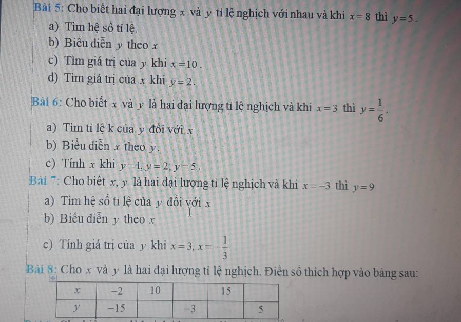 Cho biết hai đại lượng x và y tỉ lệ nghịch với nhau và khi x=8 thì y=5. 
a) Tìm hệ số ti lệ. 
b) Biểu diễn y theo x
c) Tìm giá trị của y khi x=10. 
d) Tìm giá trị của x khi y=2. 
Bài 6: Cho biết x và y là hai đại lượng tỉ lệ nghịch và khi x=3 thì y= 1/6 . 
a) Tìm tỉ lệ k của y đối với x
b) Biểu diễn x theo y. 
c) Tính x khi y=1, y=2, y=5. 
Bi '': Cho biết x, y là hai đại lượng tỉ lệ nghịch và khi x=-3 thì y=9
a) Tìm hệ số tỉ lệ của y đổi với x
b) Biểu diễn y theo x
c) Tính giá trị của y khi x=3, x=- 1/3 
Bài 8: Cho x và y là hai đại lượng tỉ lệ nghịch. Điền số thích hợp vào bảng sau: