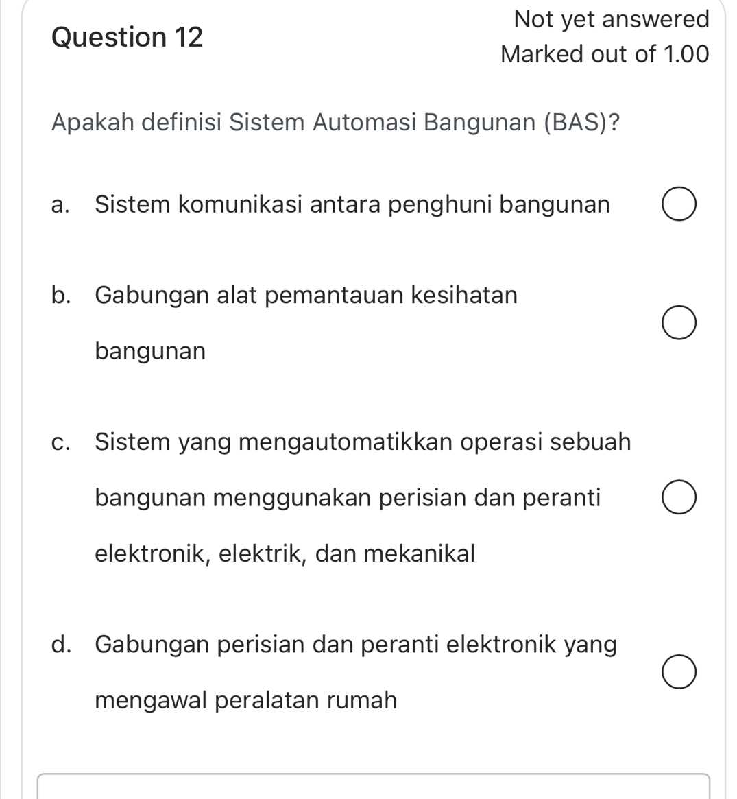 Not yet answered
Question 12
Marked out of 1.00
Apakah definisi Sistem Automasi Bangunan (BAS)?
a. Sistem komunikasi antara penghuni bangunan
b. Gabungan alat pemantauan kesihatan
bangunan
c. Sistem yang mengautomatikkan operasi sebuah
bangunan menggunakan perisian dan peranti
elektronik, elektrik, dan mekanikal
d. Gabungan perisian dan peranti elektronik yang
mengawal peralatan rumah