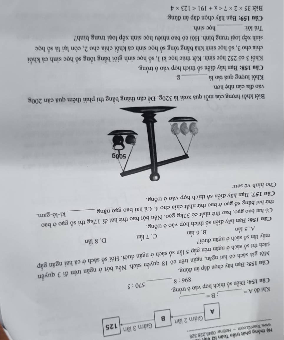 Hệ thống phát triển Toán lờ việt
www.ToanfQ.com - Hotline: 0948.228.325
Giảm 3 lần
125
Giám 2 lần B
A
Khi đó A= _ ` B= _.
Câu 154: Điền số thích hợp vào ô trống._
570:5
896:8
Câu 155: Bạn hãy chọn đáp án đúng.
Một giá sách có hai ngăn, ngăn trên có 18 quyền sách. Nếu bớt ở ngăn trên đi 3 quyền
sách thì số sách ở ngăn trên gấp 5 lần số sách ở ngăn dưới. Hỏi số sách ở cả hai ngăn gấp
mầy lần số sách ở ngăn dưới?
A. 5 lần B. 6 lần C. 7 lần D. 8 lần
Câu 156: Bạn hãy điền số thích hợp vào ô trống.
Có hai bao gạo, bao thứ nhất có 32kg gạo. Nếu bớt bao thứ hai đi 17kg thì số gạo ở bao
thứ hai bằng số gạo ở bao thứ nhất chia cho 4. Cả hai bao gạo nặng _ki-lô-gam.
Câu 157: Bạn hãy điền số thích hợp vào ô trống.
Cho hình vẽ sau:
Biết khối lượng của mỗi quả xoài là 320g. Để cân thăng bằng thì phải thêm quả cân 200g
vào đĩa cân nhẹ hơn.
Kối lượng quả táo là _g
Câu 158: Bạn hãy điền số thích hợp vào ô trống.
Khối 3 có 252 học sinh. Kết thúc học kì I, số học sinh giỏi bằng tổng số học sinh cả khối
chia cho 3, số học sinh khá bằng tổng số học sinh cả khối chia cho 2, còn lại là số học
sinh xếp loại trung bình. Hỏi có bao nhiêu học sinh xếp loại trung bình?
Trả lời: _học sinh.
Câu 159: Bạn hãy chọn đáp án đúng.
Biết 35* 2* 7 <123* 4