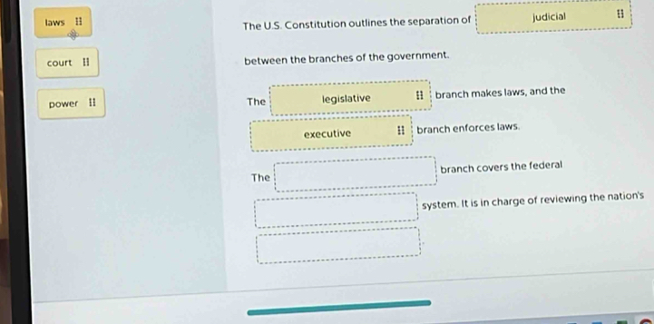 laws H The U.S. Constitution outlines the separation of judicial u
court I between the branches of the government.
power II The legislative n branch makes laws, and the
executive 1 branch enforces laws
The branch covers the federal
system. It is in charge of reviewing the nation's