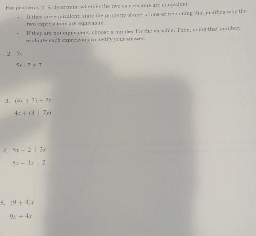 For problems 2-9, determine whether the two expressions are equivalent. 
If they are equivalent, state the property of operations or reasoning that justifies why the 
two expressions are equivalent. 
If they are not equivalent, choose a number for the variable. Then, using that number, 
evaluate each expression to justify your answer. 
2. 5x
5x· 7/ 7
3. (4x+3)+7y
4x+(3+7y)
4. 5x-2+3x
5x-3x+2
5. (9+4)x
9x+4x