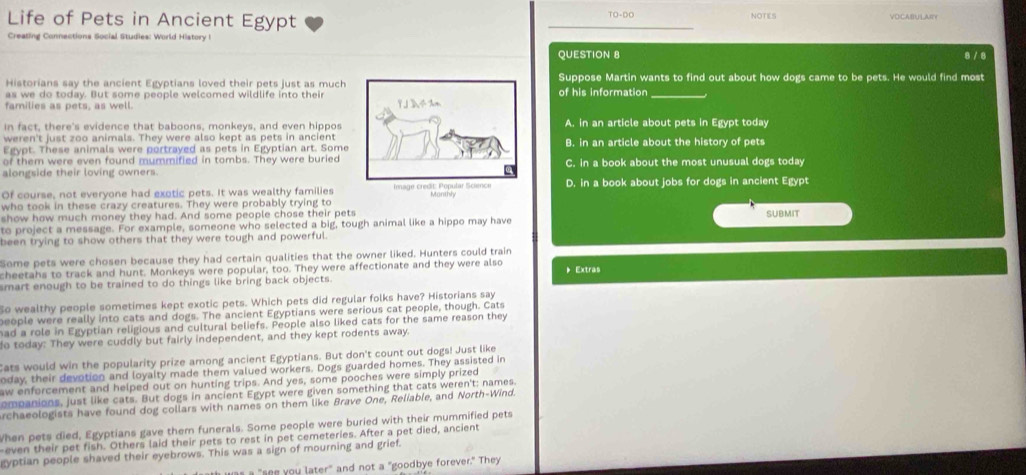 TO-DO
Life of Pets in Ancient Egypt NOTES VOCABULAIY
Creating Connections Social Studies: World History I
QUESTION 8 8 / 8
Historians say the ancient Egyptians loved their pets just as muchSuppose Martin wants to find out about how dogs came to be pets. He would find most
as we do today. But some people welcomed wildlife into theirof his information_
families as pets, as well. 
in fact, there's evidence that baboons, monkeys, and even hipposA. in an article about pets in Egypt today
weren't just zoo animals. They were also kept as pets in ancient
Egypt. These animals were portrayed as pets in Egyptian art. SomeB. in an article about the history of pets
of them were even found mummified in tombs. They were buried
alongside their loving owners.C. in a book about the most unusual dogs today
Of course, not everyone had exotic pets. It was wealthy familiesD. in a book about jobs for dogs in ancient Egypt
who took in these crazy creatures. They were probably trying to
show how much money they had. And some people chose their pets SUBMIT
to project a message. For example, someone who selected a big, tough animal like a hippo may have
been trying to show others that they were tough and powerful.
Some pets were chosen because they had certain qualities that the owner liked. Hunters could train
cheetahs to track and hunt. Monkeys were popular, too. They were affectionate and they were also  Extras
smart enough to be trained to do things like bring back objects.
So wealthy people sometimes kept exotic pets. Which pets did regular folks have? Historians say
people were really into cats and dogs. The ancient Egyptians were serious cat people, though. Cats
ad a role in Egyptian religious and cultural beliefs. People also liked cats for the same reason they
o today: They were cuddly but fairly independent, and they kept rodents away.
Cats would win the popularity prize among ancient Egyptians. But don't count out dogs! Just like
oday, their devotion and loyalty made them valued workers. Dogs guarded homes. They assisted in
aw enforcement and helped out on hunting trips. And yes, some pooches were simply prized
ompanions, just like cats. But dogs in ancient Egypt were given something that cats weren't: names.
Archaeologists have found dog collars with names on them like Brave One, Reliable, and North-Wind.
When pets died, Egyptians gave them funerals. Some people were buried with their mummified pets
even their pet fish. Others laid their pets to rest in pet cemeteries. After a pet died, ancient
gyptian people shaved their eyebrows. This was a sign of mourning and grief.
"see you later" and not a "goodbye forever." They