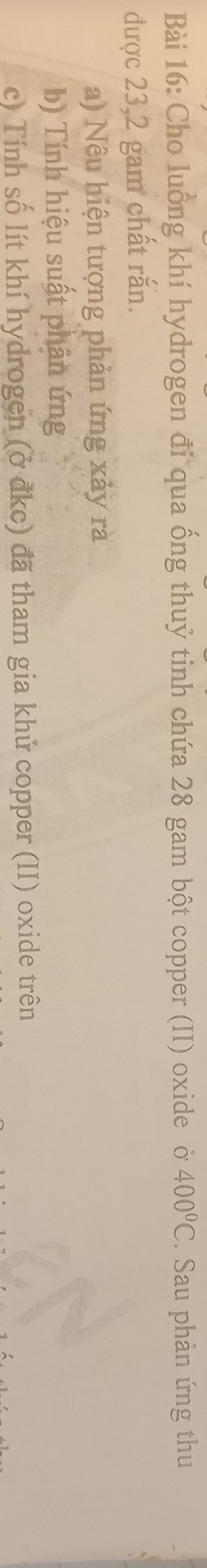 Cho luồng khí hydrogen đi qua ống thuỷ tinh chứa 28 gam bột copper (II) oxide ở 400°C. Sau phản ứng thu 
được 23,2 gam chất rắn. 
a) Nêu hiện tượng phản ứng xảy rà 
b) Tính hiệu suất phân ứng 
c) Tính số lít khí hydrogen (ở đkc) đã tham gia khử copper (II) oxide trên