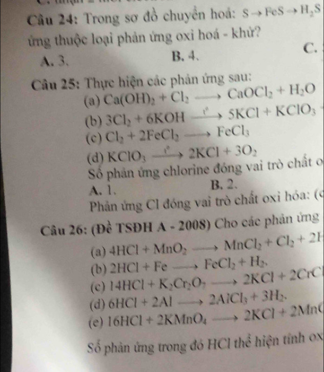 Trong sơ đồ chuyển hoá: s to FeSto H_2S
ừng thuộc loại phản ứng oxi hoá - khử?
C.
A. 3. B. 4.
Câu 25: Thực hiện các phản ứng sau:
(a) Ca(OH)_2+Cl_2to CaOCl_2+H_2O
(b) 3Cl_2+6KOHxrightarrow ?^35KCl+KClO_3
(c) Cl_2+2FeCl_2to FeCl_3
(d) KClO_3xrightarrow ?^circ 2KCl+3O_2
Số phản ứng chlorine đóng vai trò chất o
A. 1. B. 2.
Phản ứng Cl đóng vai trò chất oxi hóa: (9
Câu 26: (Đề TSĐH A - 2008) Cho các phản ứng
(a) 4HCl+MnO_2to MnCl_2+Cl_2+2H
(b) 2HCl+Feto FeCl_2+H_2. 
(c) 14HCl+K_2Cr_2O_7to 2KCl+2CrCl
(d) 6HCl+2Alto 2AlCl_3+3H_2. 
(e) 16HCl+2KMnO_4to 2KCl+2MnC
Số phản ứng trong đó HCl thể hiện tính 0x