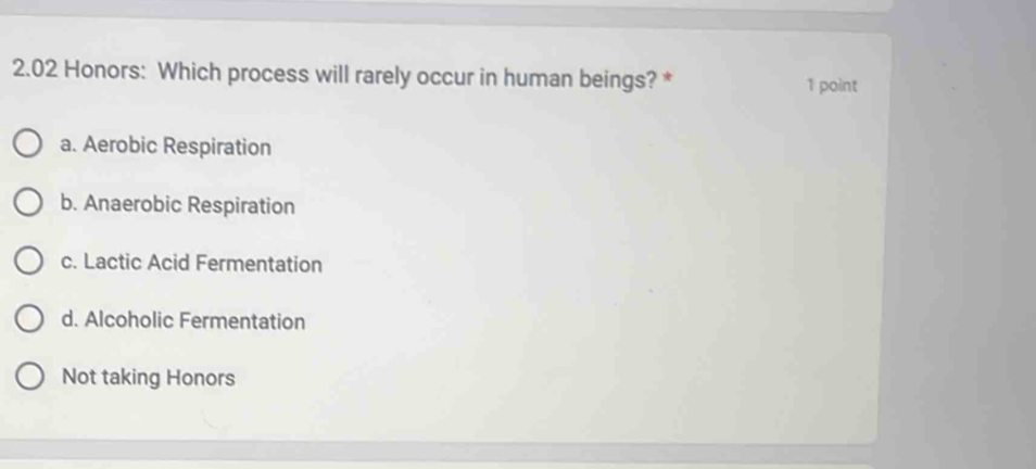 2.02 Honors: Which process will rarely occur in human beings? * 1 point
a. Aerobic Respiration
b. Anaerobic Respiration
c. Lactic Acid Fermentation
d. Alcoholic Fermentation
Not taking Honors