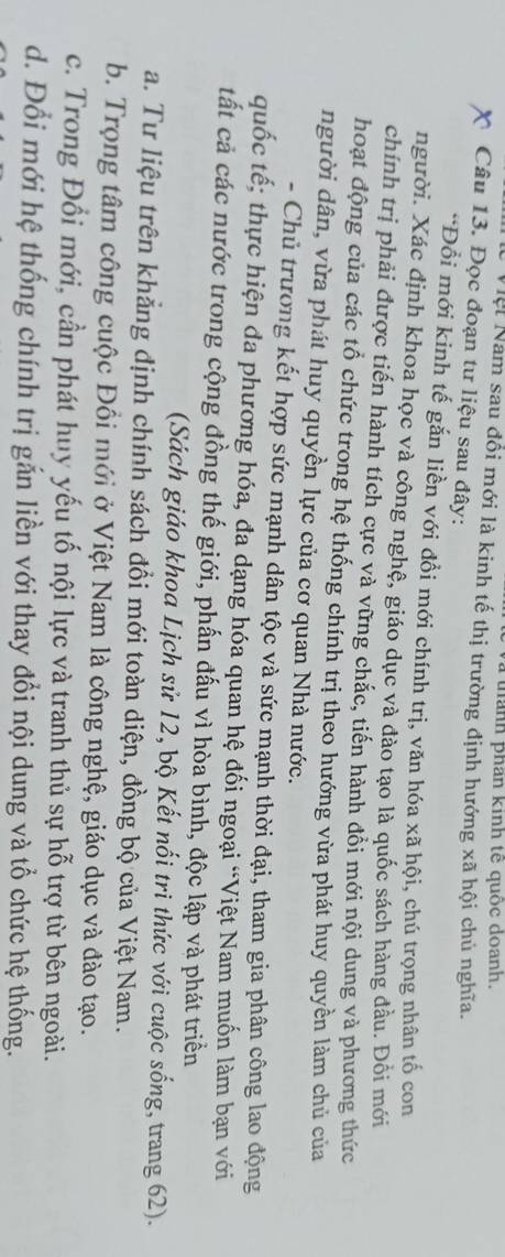 thanh phan kinh tế quốc doanh.
Vệi Nam sau đổi mới là kinh tế thị trường định hướng xã hội chủ nghĩa.
Câu 13. Đọc đoạn tư liệu sau đây:
*Đổi mới kinh tế gắn liền với đổi mới chính trị, văn hóa xã hội, chú trọng nhân tố con
người. Xác định khoa học và công nghệ, giáo dục và đào tạo là quốc sách hàng đầu. Đổi mới
chính trị phải được tiến hành tích cực và vững chắc, tiến hành đổi mới nội dung và phương thức
hoạt động của các tổ chức trong hệ thống chính trị theo hướng vừa phát huy quyền làm chủ của
người dân, vừa phát huy quyền lực của cơ quan Nhà nước.
- Chủ trương kết hợp sức mạnh dân tộc và sức mạnh thời đại, tham gia phân công lao động
quốc tế; thực hiện đa phương hóa, đa dạng hóa quan hệ đối ngoại “Việt Nam muốn làm bạn với
tất cả các nước trong cộng đồng thế giới, phấn đấu vì hòa bình, độc lập và phát triển
(Sách giáo khoa Lịch sử 12, bộ Kết nổi tri thức với cuộc sống, trang 62).
a. Tư liệu trên khẳng định chính sách đổi mới toàn diện, đồng bộ của Việt Nam.
b. Trọng tâm công cuộc Đồi mới ở Việt Nam là công nghệ, giáo dục và đào tạo.
c. Trong Đổi mới, cần phát huy yếu tố nội lực và tranh thủ sự hỗ trợ từ bên ngoài.
d. Đổi mới hệ thống chính trị gắn liền với thay đổi nội dung và tổ chức hệ thống.