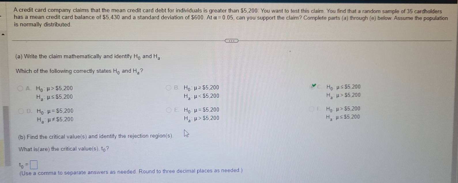 A credit card company claims that the mean credit card debt for individuals is greater than $5,200. You want to test this claim. You find that a random sample of 35 cardholders
has a mean credit card balance of $5,430 and a standard deviation of $600. At alpha =0.05 , can you support the claim? Complete parts (a) through (e) below. Assume the population
is normally distributed.
(a) Write the claim mathematically and identify H_0 and H_a
Which of the following correctly states H_0 and H_a 2
A. H_0:mu >$5,200 B. H_0:mu ≥ $5,200 H_0.mu ≤ $5.200
H_a:mu ≤ $5,200
H_a:mu
H_a:mu >$5,200
D. H_0:mu =$5,200 H_0:mu =$5,200 H_0:mu >$5,200
H_a:mu != $5,200
H_a:mu >$5,200
H_amu ≤ $5,200
(b) Find the critical value(s) and identify the rejection region(s)
What is(are) the critical value(s), t ?
t_0=□
(Use a comma to separate answers as needed. Round to three decimal places as needed.)