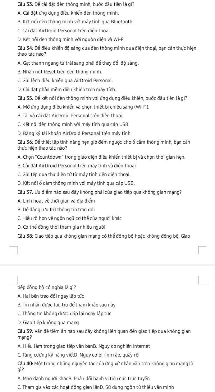 Để cài đặt đèn thông minh, bước đầu tiên là gì?
A. Cài đặt ứng dụng điều khiển đèn thông minh.
B. Kết nối đèn thông minh với máy tính qua Bluetooth.
C. Cài đặt AirDroid Personal trên điện thoại.
D. Kết nối đèn thông minh với nguồn điện và Wi-Fi.
Câu 34: Để điều khiển độ sáng của đèn thông minh qua điện thoại, bạn cần thực hiện
thao tác nào?
A. Gạt thanh ngang từ trái sang phải để thay đổi độ sáng.
B. Nhấn nút Reset trên đèn thông minh.
C. Gửi lệnh điều khiển qua AirDroid Personal.
D. Cài đặt phần mềm điều khiển trên máy tính.
Câu 35: Để kết nối đèn thông minh với ứng dụng điều khiển, bước đầu tiên là gì?
A. Mở ứng dụng điều khiển và chọn thiết bị chiếu sáng (Wi-Fi).
B. Tải và cài đặt AirDroid Personal trên điện thoại.
C. Kết nối đèn thông minh với máy tính qua cáp USB.
D. Đăng ký tài khoản AirDroid Personal trên máy tính.
Câu 36: Để thiết lập tính năng hẹn giờ đếm ngược cho ổ cắm thông minh, bạn cần
thực hiện thao tác nào?
A. Chọn "Countdown" trong giao diện điều khiển thiết bị và chọn thời gian hẹn.
B. Cài đặt AirDroid Personal trên máy tính và điện thoại.
C. Gửi tệp qua thư điện tử từ máy tính đến điện thoại.
D. Kết nối ổ cắm thông minh với máy tính qua cáp USB.
Câu 37: Ưu điểm nào sau đây không phải của giao tiếp qua không gian mạng?
A. Linh hoạt về thời gian và địa điểm
B. Dễ dàng lưu trữ thông tin trao đổi
C. Hiểu rõ hơn về ngôn ngữ cơ thể của người khác
D. Có thể đồng thời tham gia nhiều người
Câu 38: Giao tiếp qua không gian mạng có thể đồng bộ hoặc không đồng bộ. Giao
tiếp đồng bộ có nghĩa là gì?
A. Hai bên trao đổi ngay lập tức
B. Tin nhắn được lưu trữ để tham khảo sau này
C. Thông tin không được đáp lại ngay lập tức
D. Giao tiếp không qua mạng
Câu 39: Vấn đề tiềm ẩn nào sau đây không liên quan đến giao tiếp qua không gian
mạng?
A. Hiểu lầm trong giao tiếp văn bảnB. Nguy cơ nghiện Internet
C. Tăng cường kỹ năng viếtD. Nguy cơ bị rình rập, quấy rối
Câu 40: Một trong những nguyên tắc của ứng xử nhân văn trên không gian mạng là
gì?
A. Mạo danh người khácB. Phản đối hành vi tiêu cực trực tuyến
C. Tham gia vào các hoạt động gian lậnD. Sử dụng ngôn từ thiếu văn minh