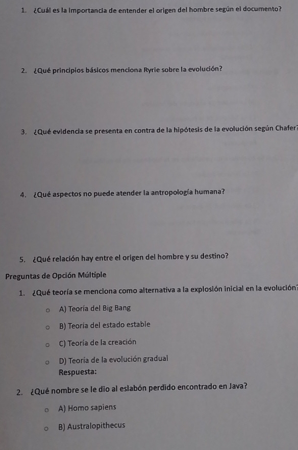 ¿Cuál es la importancia de entender el origen del hombre según el documento?
2. ¿Qué principios básicos menciona Ryrie sobre la evolución?
3. ¿Qué evidencia se presenta en contra de la hipótesis de la evolución según Chafer?
4. ¿Qué aspectos no puede atender la antropología humana?
5. ¿Qué relación hay entre el origen del hombre y su destino?
Preguntas de Opción Múltiple
1. ¿Qué teoría se menciona como alternativa a la explosión inicial en la evolución'
A) Teoría del Big Bang
B) Teoría del estado estable
C) Teoría de la creación
D) Teoría de la evolución gradual
Respuesta:
2. ¿Qué nombre se le dio al eslabón perdido encontrado en Java?
A) Homo sapiens
B) Australopithecus