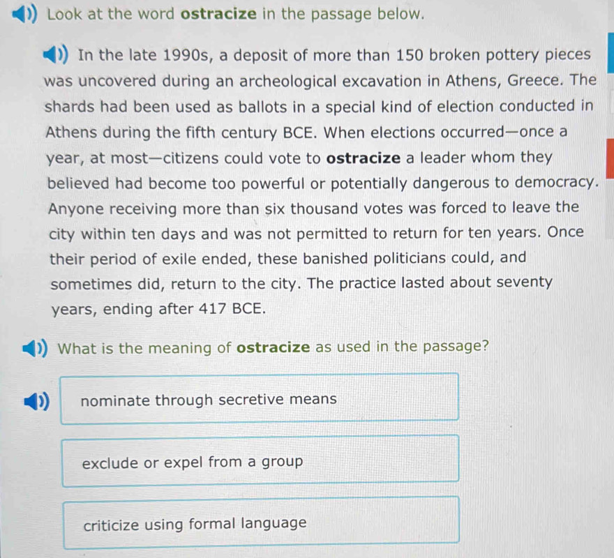 Look at the word ostracize in the passage below.
In the late 1990s, a deposit of more than 150 broken pottery pieces
was uncovered during an archeological excavation in Athens, Greece. The
shards had been used as ballots in a special kind of election conducted in
Athens during the fifth century BCE. When elections occurred—once a
year, at most—citizens could vote to ostracize a leader whom they
believed had become too powerful or potentially dangerous to democracy.
Anyone receiving more than six thousand votes was forced to leave the
city within ten days and was not permitted to return for ten years. Once
their period of exile ended, these banished politicians could, and
sometimes did, return to the city. The practice lasted about seventy
years, ending after 417 BCE.
What is the meaning of ostracize as used in the passage?
nominate through secretive means
exclude or expel from a group
criticize using formal language