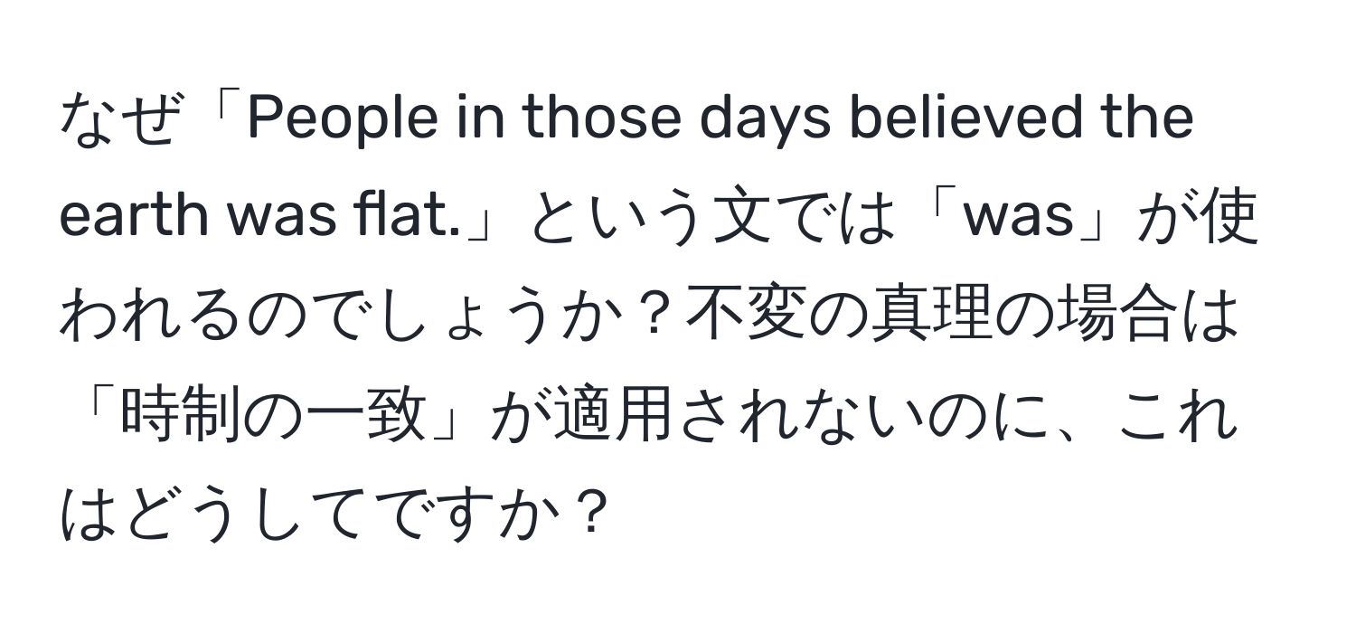 なぜ「People in those days believed the earth was flat.」という文では「was」が使われるのでしょうか？不変の真理の場合は「時制の一致」が適用されないのに、これはどうしてですか？