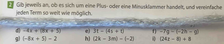 Gib jeweils an, ob es sich um eine Plus- oder eine Minusklammer handelt, und vereinfache 
jeden Term so weit wie möglich. 
d) -4x+(8x+5) e) 3t-(4s+t) f) -7g-(-2h-g)
g) (-8x+5)-2 h) (2k-3m)-(-2) i) (24z-8)+8