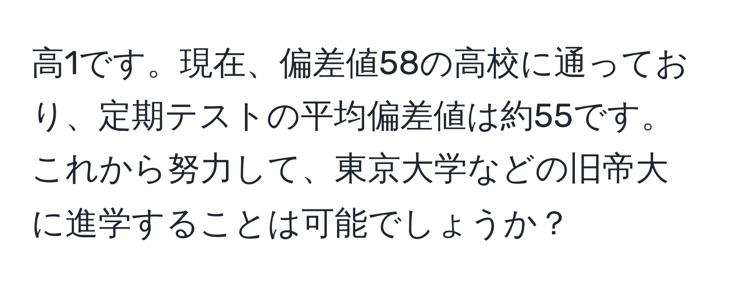 高1です。現在、偏差値58の高校に通っており、定期テストの平均偏差値は約55です。これから努力して、東京大学などの旧帝大に進学することは可能でしょうか？