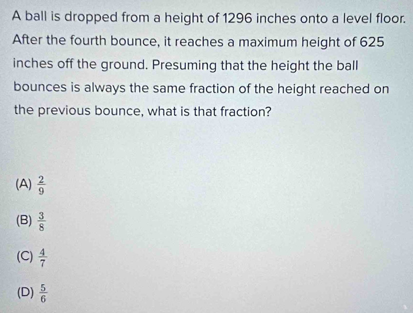 A ball is dropped from a height of 1296 inches onto a level floor.
After the fourth bounce, it reaches a maximum height of 625
inches off the ground. Presuming that the height the ball
bounces is always the same fraction of the height reached on
the previous bounce, what is that fraction?
(A)  2/9 
(B)  3/8 
(C)  4/7 
(D)  5/6 