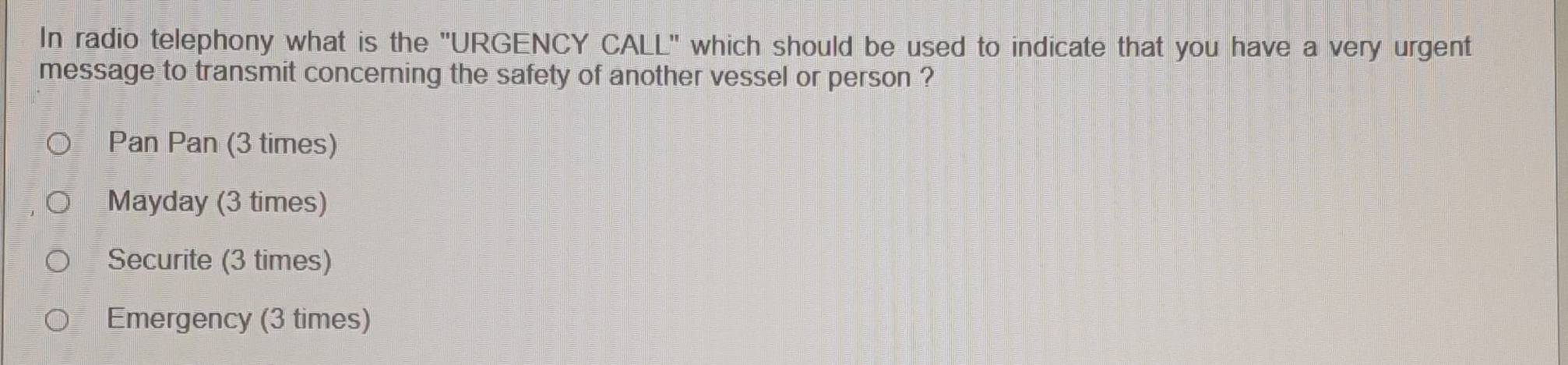 In radio telephony what is the "URGENCY CALL" which should be used to indicate that you have a very urgent
message to transmit concerning the safety of another vessel or person ?
Pan Pan (3 times)
Mayday (3 times)
Securite (3 times)
Emergency (3 times)