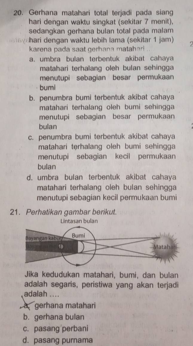 Gerhana matahari total terjadi pada siang
hari dengan waktu singkat (sekitar 7 menit),
sedangkan gerhana bulan total pada malam
shari dengan waktu lebih lama (sekitar 1 jam) 2
karena pada saat gerhana matahari
a. umbra bulan terbentuk akibat cahaya
matahari terhalang oleh bulan sehingga
menutupi sebagian besar permukaan
bumi
b. penumbra bumi terbentuk akibat cahaya
matahari terhalang oleh bumi sehingga
menutupi sebagian besar permukaan
bulan
c. penumbra bumi terbentuk akibat cahaya
matahari terhalang oleh bumi sehingga
menutupi sebagian kecil permukaan
bulan
d. umbra bulan terbentuk akibat cahaya
matahari terhalang oleh bulan sehingga
menutupi sebagian kecil permukaan bumi
21. Perhatikan gambar berikut.
Jika kedudukan matahari, bumi, dan bulan
adalah segaris, peristiwa yang akan terjadi
adalah ....
à gerhana matahari
b. gerhana bulan
c. pasang perbani
d. pasang purnama