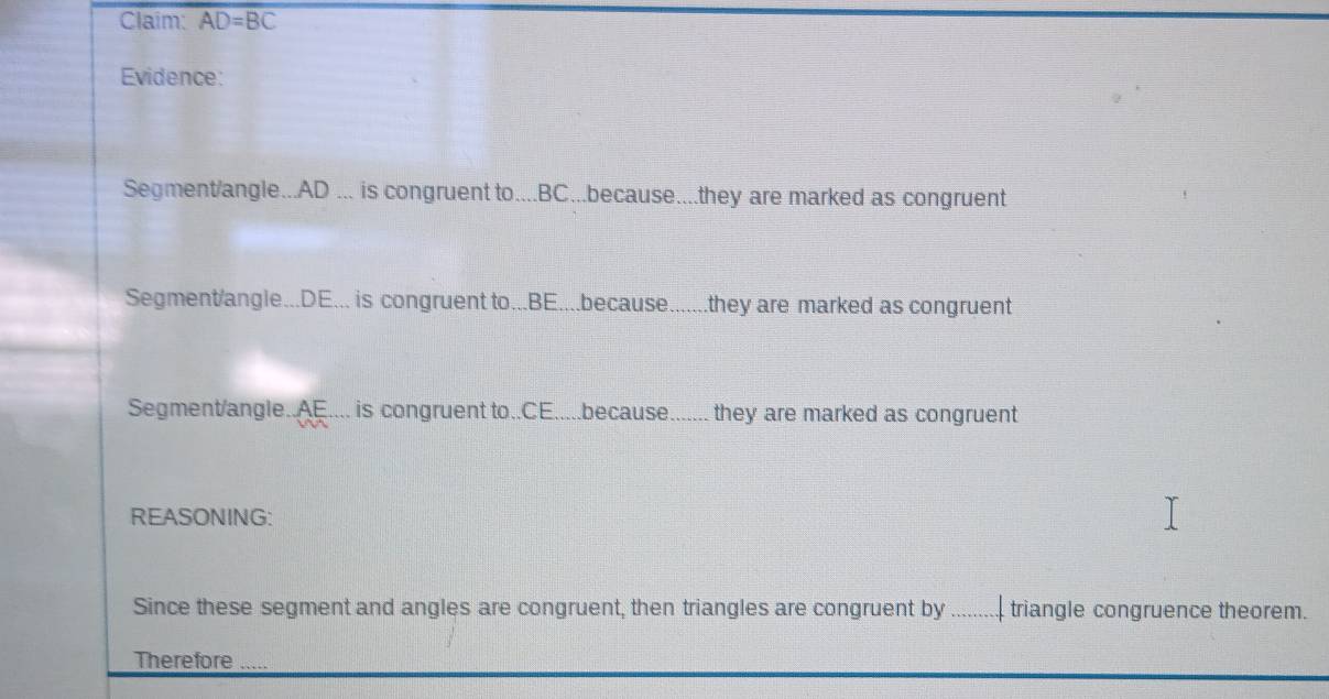 Claim: AD=BC
Evidence: 
Segment/angle... AD... is congruent to.... BC...because....they are marked as congruent 
Segment/angle... DE... is congruent to... BE....because.......they are marked as congruent 
Segment/angle.. AE.... is congruent to.. CE.....because._ they are marked as congruent 
REASONING: 
Since these segment and angles are congruent, then triangles are congruent by _triangle congruence theorem. 
Therefore_