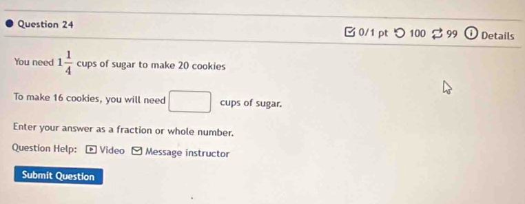 つ 100 99 Details 
You need 1 1/4  cups of sugar to make 20 cookies 
To make 16 cookies, you will need x_1+x_2= □ /□   cups of sugar. 
□ 
Enter your answer as a fraction or whole number. 
Question Help: + Video Message instructor 
Submit Question