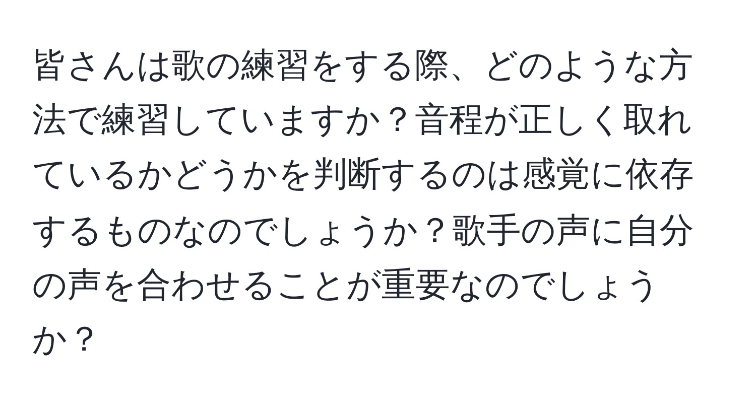 皆さんは歌の練習をする際、どのような方法で練習していますか？音程が正しく取れているかどうかを判断するのは感覚に依存するものなのでしょうか？歌手の声に自分の声を合わせることが重要なのでしょうか？