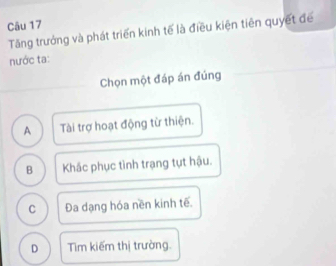 Tăng trưởng và phát triển kinh tế là điều kiện tiên quyết để
nước ta:
Chọn một đáp án đúng
A Tài trợ hoạt động từ thiện.
B Khắc phục tình trạng tụt hậu.
C Đa dạng hóa nền kinh tế.
D Tim kiếm thị trường.