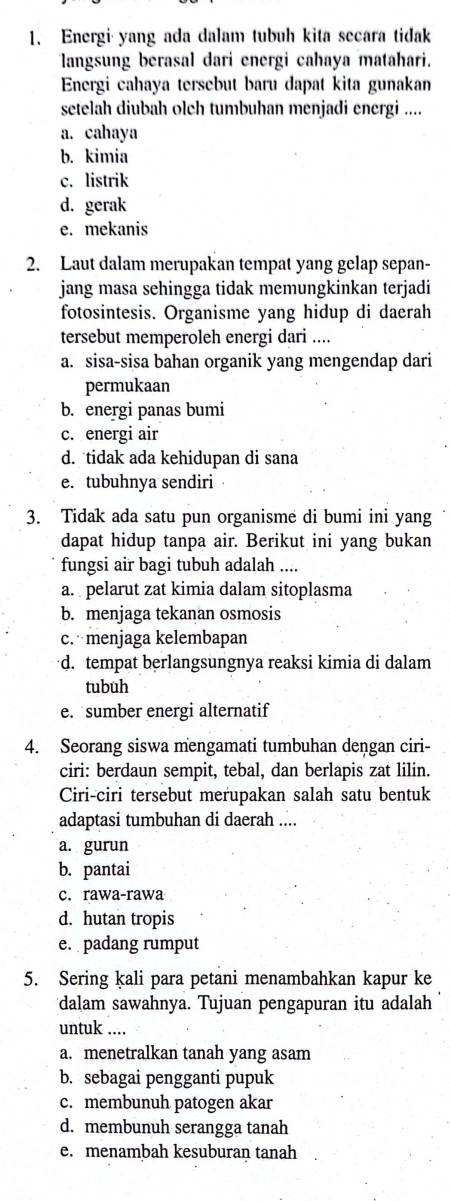 Energi yang ada dalam tubuh kita secara tidak
langsung berasal dari energi cahaya matahari.
Energi cahaya tersebut baru dapat kita gunakan
setelah diubah olch tumbuhan menjadi energi ....
a. cahaya
b. kimia
c. listrik
d. gerak
e. mekanis
2. Laut dalam merupakan tempat yang gelap sepan-
jang masa sehingga tidak memungkinkan terjadi
fotosintesis. Organisme yang hidup di daerah
tersebut memperoleh energi dari ....
a. sisa-sisa bahan organik yang mengendap dari
permukaan
b. energi panas bumi
c. energi air
d. tidak ada kehidupan di sana
e. tubuhnya sendiri
3. Tidak ada satu pun organisme di bumi ini yang
dapat hidup tanpa air. Berikut ini yang bukan
fungsi air bagi tubuh adalah ....
a. pelarut zat kimia dalam sitoplasma
b. menjaga tekanan osmosis
c. menjaga kelembapan
d. tempat berlangsungnya reaksi kimia di dalam
tubuh
e. sumber energi alternatif
4. Seorang siswa mengamati tumbuhan dengan ciri-
ciri: berdaun sempit, tebal, dan berlapis zat lilin.
Ciri-ciri tersebut merupakan salah satu bentuk
adaptasi tumbuhan di daerah ....
a. gurun
b. pantai
c. rawa-rawa
d. hutan tropis
e. padang rumput
5. Sering kali para petani menambahkan kapur ke
dalam sawahnya. Tujuan pengapuran itu adalah
untuk ....
a. menetralkan tanah yang asam
b. sebagai pengganti pupuk
c. membunuh patogen akar
d. membunuh serangga tanah
e. menambah kesuburan tanah