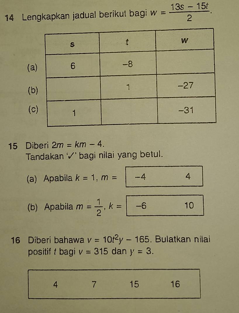 Lengkapkan jadual berikut bagi w= (13s-15t)/2 . 
(a
(b
(
15 Diberi 2m=km-4. 
Tandakan √' bagi nilai yang betul.
(a) Apabila k=1, m= -4 4
b) Apabila m= 1/2 , k=-6
10
16 Diberi bahawa v=10t^2y-165. Bulatkan nilai
positif t bagi v=315 dan y'=3.
4 7 15 16