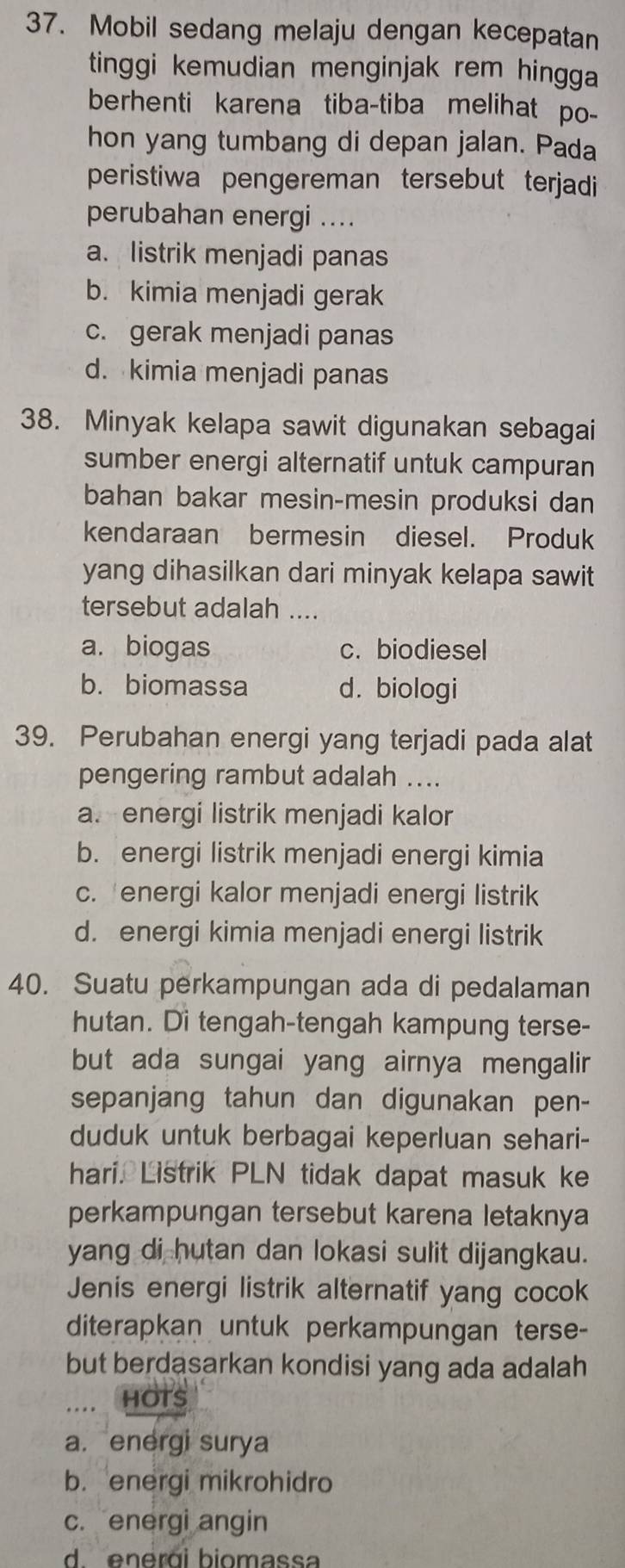 Mobil sedang melaju dengan kecepatan
tinggi kemudian menginjak rem hingga
berhenti karena tiba-tiba melihat po-
hon yang tumbang di depan jalan. Pada
peristiwa pengereman tersebut terjadi
perubahan energi ....
a. listrik menjadi panas
b. kimia menjadi gerak
c. gerak menjadi panas
d. kimia menjadi panas
38. Minyak kelapa sawit digunakan sebagai
sumber energi alternatif untuk campuran
bahan bakar mesin-mesin produksi dan
kendaraan bermesin diesel. Produk
yang dihasilkan dari minyak kelapa sawit
tersebut adalah ....
a. biogas c. biodiesel
b. biomassa d. biologi
39. Perubahan energi yang terjadi pada alat
pengering rambut adalah ....
a. energi listrik menjadi kalor
b. energi listrik menjadi energi kimia
c. energi kalor menjadi energi listrik
d. energi kimia menjadi energi listrik
40. Suatu perkampungan ada di pedalaman
hutan. Di tengah-tengah kampung terse-
but ada sungai yang airnya mengalir
sepanjang tahun dan digunakan pen-
duduk untuk berbagai keperluan sehari-
hari. Listrik PLN tidak dapat masuk ke
perkampungan tersebut karena letaknya
yang di hutan dan lokasi sulit dijangkau.
Jenis energi listrik alternatif yang cocok
diterapkan untuk perkampungan terse-
but berdasarkan kondisi yang ada adalah
HOTS
a.energi surya
b.energi mikrohidro
c. energi angin
d  enerái biomassa